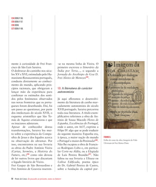 52  Ponte de Lima: do passado ao presente, rumo ao futuro!
mente à curiosidade de Frei Fran-
cisco de São Luís Saraiva.
O desbravar do caminho nos sécu-
los XV e XVI, estimulado pelo Hu-
manismo Renascentista português,
conduziu diretamente ao conheci-
mento do mundo, aplicando prin-
cípios racionais, que obrigaram a
lançar mão da experiência para
confirmar os estímulos dos senti-
dos pelos fenómenos observados
nas novas fronteiras que os portu-
gueses foram desenhando. Daí, foi
um passo ao questionar, por parte
dos intelectuais do século XVII, o
esquema aristotélico que São To-
más de Aquino cristianizou e que
os inacianos adotaram.
Apesar de conhecedor destas
transformações, Saraiva leu mui-
to sobre a experiência da Compa-
nhia de Jesus e dos legados acerca
na observação do ultramar. Por
isso, encontramos na sua livraria
as obras do Padre António Vieira
(Cartas, Sermões, a História do
Futuro, etc.)[24]
como não deixou
de ler outros livros que discutiam
o legado literário de Vieira.
Frei Gaspar de São Bernardino e
Frei António de Gouveia inserem-
-se na mesma linha de Vieira. O
primeiro escreveu o Itinerário da
Índia por Terra…, o segundo a
Jornada do Arcebispo de Goa D.
Frei Aleixo de Menezes[25]
.
1.3. A literatura de carácter
autonomista
Já aqui afloramos o desenvolvi-
mento da literatura de cunho mar-
cadamente autonomista do século
XVII português. Saraiva percorreu
toda essa literatura. A título exem-
plificativo referimos a obra de An-
tónio de Sousa Macedo Flores de
Espanha, Excelências de Portugal,
onde o autor, em 1637, exprime a
Filipe IV algo que se pode traduzir
da seguinte maneira: Espanha era,
à época, a maior nação do mundo
e Portugal a maior da Península![26]
.
Não lhe escapou a obra de Francis-
co Rodrigues Lobo e, em particu-
lar Corte na Aldêa, ou a Elegíada
de Luís Pereira Brandão[27]
. Não
faltou na sua livraria a Ulissea ou
Lisboa Edificada, poema épico
do Dr. Gabriel Pereira de Castro,
sobre a fundação da capital por-
Figura 5.
Folha de rosto da obra Imagem da Vida
Christam de Frei Heitor Pinto
[24] Idem, p. 66.
[25] Idem, p. 67.
[26] Idem.
[27] Idem, p. 68.
 
