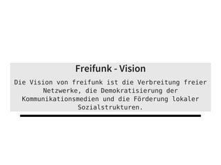 Freifunk - Vision
Die Vision von freifunk ist die Verbreitung freier
Netzwerke, die Demokratisierung der
Kommunikationsmedien und die Förderung lokaler
Sozialstrukturen.
 