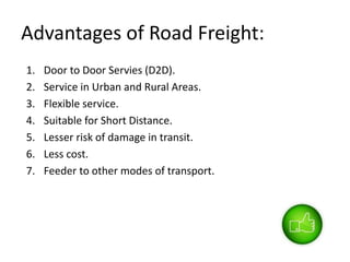 Advantages of Road Freight:
1. Door to Door Servies (D2D).
2. Service in Urban and Rural Areas.
3. Flexible service.
4. Suitable for Short Distance.
5. Lesser risk of damage in transit.
6. Less cost.
7. Feeder to other modes of transport.
 