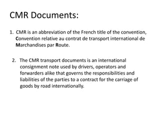 CMR Documents:
1. CMR is an abbreviation of the French title of the convention,
Convention relative au contrat de transport international de
Marchandises par Route.
2. The CMR transport documents is an international
consignment note used by drivers, operators and
forwarders alike that governs the responsibilities and
liabilities of the parties to a contract for the carriage of
goods by road internationally.
 