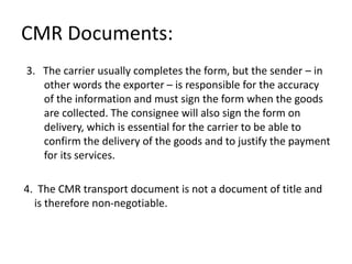 CMR Documents:
3. The carrier usually completes the form, but the sender – in
other words the exporter – is responsible for the accuracy
of the information and must sign the form when the goods
are collected. The consignee will also sign the form on
delivery, which is essential for the carrier to be able to
confirm the delivery of the goods and to justify the payment
for its services.
4. The CMR transport document is not a document of title and
is therefore non-negotiable.
 