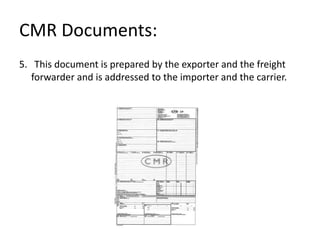 CMR Documents:
5. This document is prepared by the exporter and the freight
forwarder and is addressed to the importer and the carrier.
 