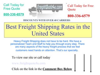 Best Freight Shipping Rates in the United States Call Today for Free Quote 800-336-6579 Call Today for Free Quote 800-336-6579 DISCOUNTS WITH OVER 40 CARRIERS   To view our site or call today  www.freightquote4u.com Click on the link in the  Comment Box Below Heavy Freight Shipping does not have to be hard. We have a personalized Team and Staff to help you through every step. There are many aspects of the heavy freight process that we feel customers need hands on attention. That’s our specialty.   
