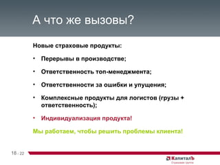 А что же вызовы? Новые страховые продукты: Перерывы в производстве; Ответственность топ-менеджмента; Ответственности за ошибки и упущения; Комплексные продукты для логистов (грузы + ответственность); Индивидуализация продукта! Мы работаем, чтобы решить проблемы клиента! 18   /   22 