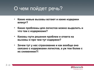 О чем пойдет речь? Какие новые вызовы встают и какие издержки влекут? Какие проблемы для логистов можно выделить и что там с издержками? Каковы пути решения проблем и ответа на вызовы и при чем тут издержки? Зачем тут у нас страхование и как вообще оно связано с издержками логистов, а уж тем более с их снижением?! 2   /   22 