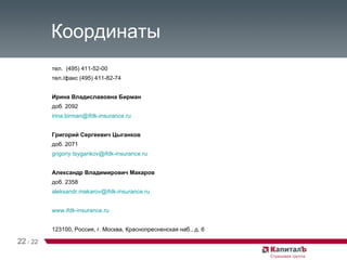 Координаты тел.  (495) 411-52-00 тел./факс (495) 411-82-74 Ирина Владиславовна Бирман доб. 2092 irina . birman @ ifdk -insurance. ru Григорий Сергеевич Цыганков доб. 2071 grigoriy . tsygankov @ ifdk -insurance. ru Александр Владимирович Макаров доб. 2358 aleksandr . makarov @ ifdk -insurance. ru www. ifdk -insurance. ru 123100, Россия, г. Москва, Краснопресненская наб., д. 6 22   /   22 