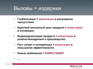 Вызовы = издержки Глобализация =  инвестиции  в расширение присутствия. Короткий жизненный цикл продукта =  инвестиции  в инновации. Индивидуализация продукта =  инвестиции  в  product-management  и производство. Рост затрат и конкуренции =  инвестиции  в повышение эффективности. Новые требования =  ИНВЕСТИЦИИ! … 5   /   22 