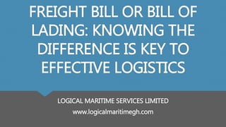 FREIGHT BILL OR BILL OF
LADING: KNOWING THE
DIFFERENCE IS KEY TO
EFFECTIVE LOGISTICS
LOGICAL MARITIME SERVICES LIMITED
www.logicalmaritimegh.com
 