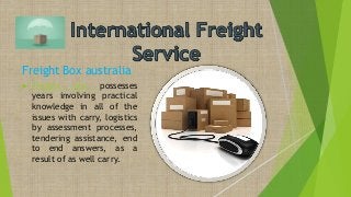 Freight Box australia
 Freight box possesses
years involving practical
knowledge in all of the
issues with carry, logistics
by assessment processes,
tendering assistance, end
to end answers, as a
result of as well carry.
 