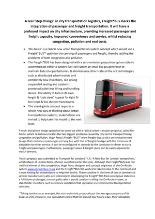 A real ‘step change’ in city transportation logistics, Freight*Bus marks the
          integration of passenger and freight transportation. It will have a
    profound impact on city infrastructure, providing increased passenger and
        freight capacity, improved convenience and service, whilst reducing
                         congestion, pollution and real costs.

        ‘On-Route’ is a radical new urban transportation system concept which would see a
    •
        Freight*BUS™ optimise the carrying of passengers and freight, thereby tackling the
        problems of both congestion and pollution.
        The Freight*BUS has been designed with a zero-emission propulsion system able to
    •
        accommodate either a battery fuel-cell system or small bio gas generator to
        maintain fully charged batteries. It also features other state-of-the art technologies
        such as distributed wheel motors and
        completely new inventions, like ceiling-
        suspended seating and a patent-
        protected pallet-less lifting and handling
        device. The ability to turn in its own
        length & ‘crab steer’ is great for tight fit
        bus stops & bus station manoeuvres.
        This avant-garde concept requires a
    •
        whole new way of thinking about urban
        transportation systems; stakeholders are
        invited to help take this model to the next
        level.

A multi disciplined design specialist has come up with a radical urban transport proposal, called On-
Route, which he believes tackles the two biggest problems caused by city-centre transport today;
congestion and pollution. Hugh Frost’s Freight*BUS™ www.freight-bus.co.uk is an innovative new
design that combines a passenger-carrying bus with that of freight haulage with the minimum of
disruption to either service. It can be reconfigured in seconds by the conductor or driver to carry
freight and passengers. Furthermore, passenger space & freight space can be easily adjusted to
match demand.

Frost’s proposal was submitted to Transport for London (TfL)’s ‘A New Bus for London’ competition,’
which Mayor of London Boris Johnson launched earlier this year. Although the Freight*BUS was not
the final winner of the competition, Hugh Frost, designer and concept originator of the On-Route
system www.onroutebus.co.uk and the Freight*BUS still wishes to take his idea to the next level and
is now looking for stakeholders to help him do this. These could be in the form of bus or commercial
vehicle manufacturers who are interested in developing the Freight*BUS from conceptual state into
a full-blown prototype; a municipality which would consider trialling the On-Route system, or
stakeholder investors, such as venture capitalists that specialise in environmental transportation
solutions.

“Taking London as an example, the most optimistic proposals put the average occupancy of its
buses at 25%. However, our calculations show that for around four hours a day, their utilisation
 