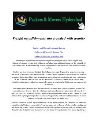 Freight establishments are provided with security
Packers and Movers Hyderabad Charges
Packers and Movers Hyderabad Price
Packers and Movers Hyderabad Rate
Centre regarding companies are present that provide job opportunities for you to prospects.
Occasionally people migrate derived from one of place to an additional because of the established
switching as well as home switching. Precise timing and also perfection is visible at their particular
perform.
Packers and also movers produce just about all providers regarding packing, unpacking, running,
unloading, industrial and also home providers. These providers usually are affordable and also within
your ease.Corporationshire the golf prosthatthe projectalongwithdedicationandsupplysatisfactions
for you to clients. Their own fees usually are based on the long distance because the transport
establishmentsusuallyare takenintoaccount.Thisgasoline expenseplusthe jobexpense concerns lots
these days.
Freight establishments are provided with security. Possessions usually are plentiful even so the
authorities are extremely attentive relating to packing and also moving time that will make their
particularperformchallenging. Travel is usually effortlessly possible by way of auto, " pulse " and also
vehicles.Inthe gettingtime rightdocsusuallyare managedbetweenbuyerandalsocompany.Insurance
policies is possible in accordance with the qualification.
Many businessesusually are high priced because of the manufacturer as well as because of additional
establishments.The itemisamongstthe finestbusinesseswithinChennai offeringexcellent packing and
alsomovingproviders.The bestinregardstothe companymay be the insurance policiesestablishments
that will make straight forward. Customers can also discuss in regards to the fees ahead of getting. At
 