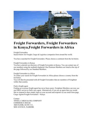 Freight Forwarders, Freight Forwarders
in Kenya,Freight Forwarders in Africa
Freight Forwarders
Search below for Freight, Cargo & Logisitics companies from around the world.

You have searched for Freight Forwarders. Please choose a continent from the list below.

Freight Forwarders in Kenya
You have selected our directory of Freight Forwarders in Kenya. You can contact any of
our members using the methods displayed. Our Premium Members are listed at the top of
the page followed by our Standard Members.

Freight Forwarders in Africa
To refine your search for Freight Forwarders in Africa please choose a country from the
list below.
You will then be presented with all Freight Forwarders that are members of Freightnet
within that country.

Find a freight agent
Finding an overseas freight agent has never been easier. Freightnet Members can now use
our FREE service to find a new agent. Alternatively if you see an agent that you would
like to respond to then simply login to your account and respond via our email form page.
Cargo Agents/Freight Forwarders > Kenya

Contact
TINSEL CARGO & OIL COMPANY
COMMERCE HOUSE
3RD FLOOR, SUITE 311,
MOI AVENUE, NAIROBI.
 