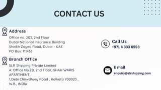 Address
Office no. 203, 2nd Floor
Dubai National Insurance Building
Sheikh Zayed Road, Dubai - UAE
PO Box: 111436
CONTACT US
Branch Office
SLR Shipping Private Limited
A: Office No.2B, 2nd Floor, SHAH WARIS
APARTMENT,
1,Debi Chowdhury Road , Kolkata 700023 ,
W.B., INDIA
Call Us
+971 4 333 6593
E mail
enquiry@slrshipping.com
 
