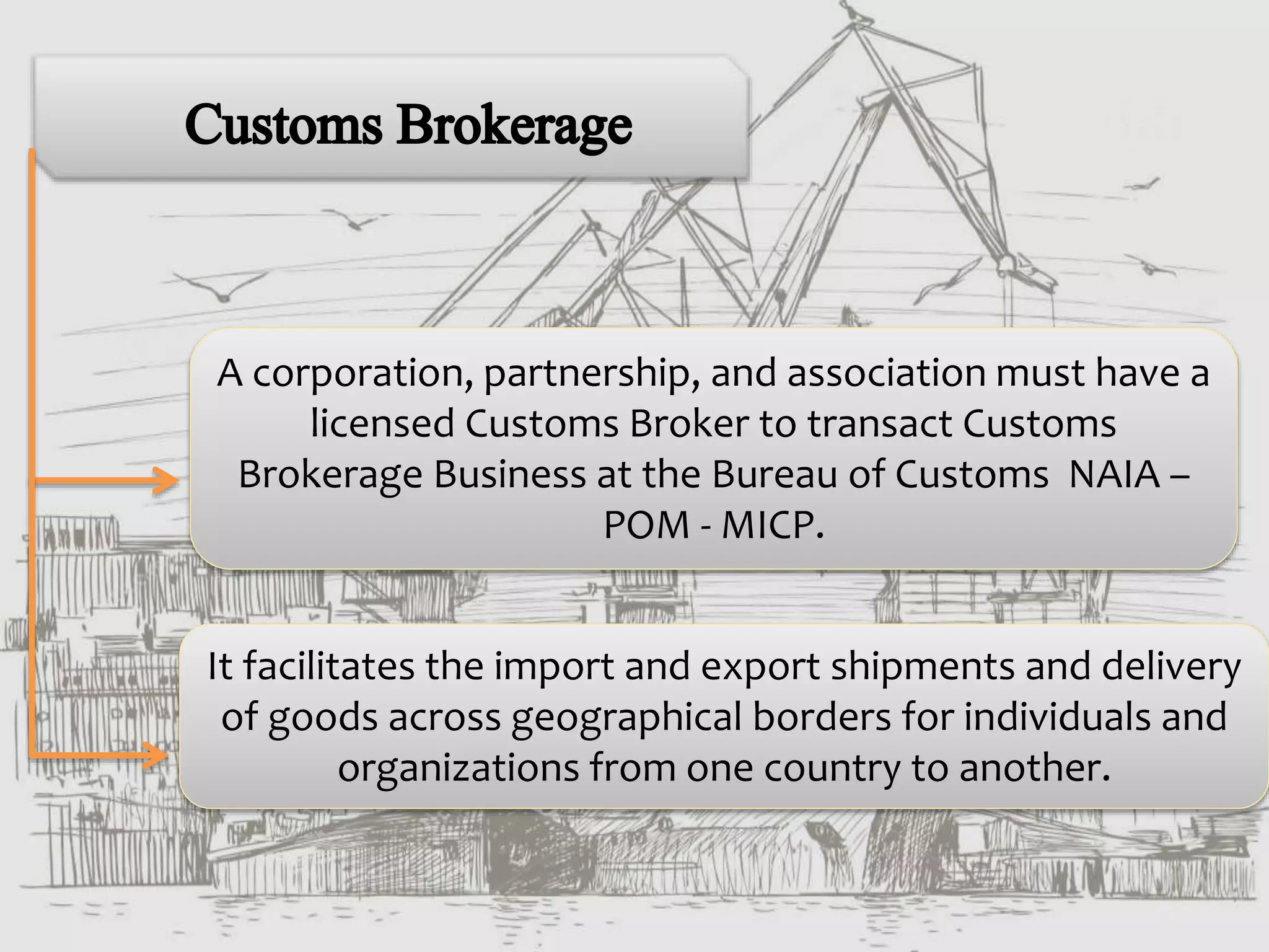 A corporation, partnership, and association must have a
licensed Customs Broker to transact Customs
Brokerage Business at the Bureau of Customs NAIA –
POM - MICP.
It facilitates the import and export shipments and delivery
of goods across geographical borders for individuals and
organizations from one country to another.
 