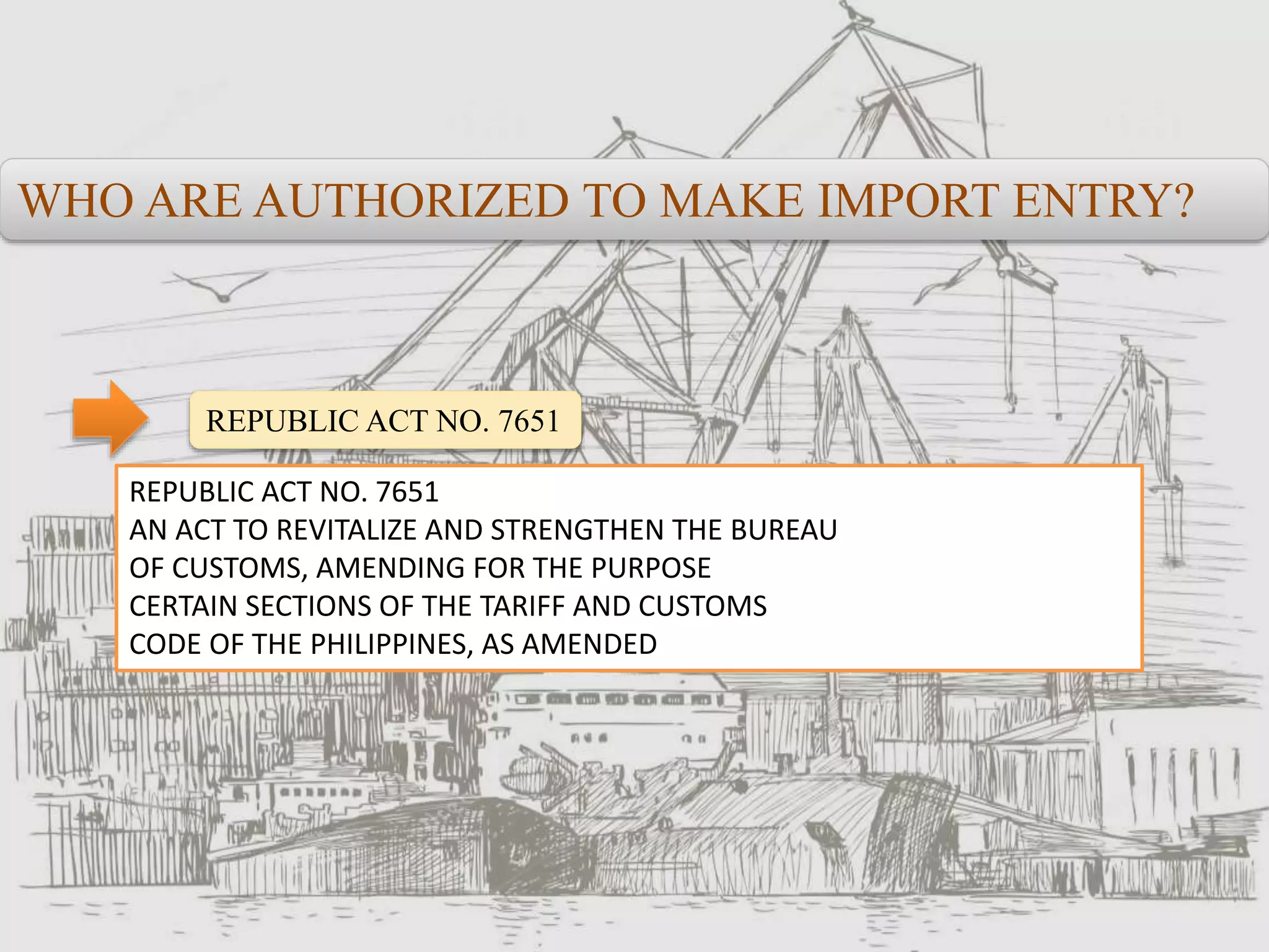 WHO ARE AUTHORIZED TO MAKE IMPORT ENTRY?
REPUBLIC ACT NO. 7651
REPUBLIC ACT NO. 7651
AN ACT TO REVITALIZE AND STRENGTHEN THE BUREAU
OF CUSTOMS, AMENDING FOR THE PURPOSE
CERTAIN SECTIONS OF THE TARIFF AND CUSTOMS
CODE OF THE PHILIPPINES, AS AMENDED
 