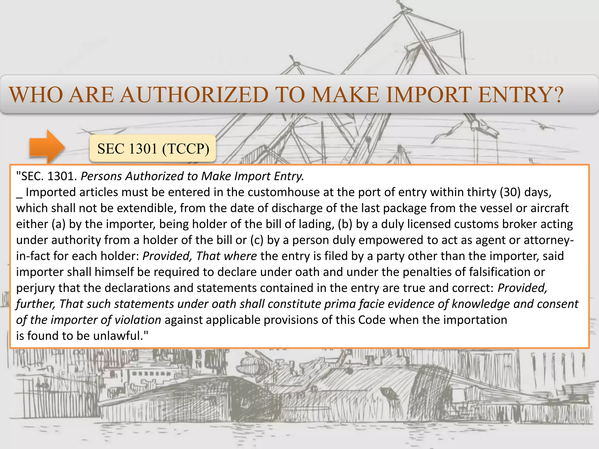 WHO ARE AUTHORIZED TO MAKE IMPORT ENTRY?
SEC 1301 (TCCP)
"SEC. 1301. Persons Authorized to Make Import Entry.
_ Imported articles must be entered in the customhouse at the port of entry within thirty (30) days,
which shall not be extendible, from the date of discharge of the last package from the vessel or aircraft
either (a) by the importer, being holder of the bill of lading, (b) by a duly licensed customs broker acting
under authority from a holder of the bill or (c) by a person duly empowered to act as agent or attorney-
in-fact for each holder: Provided, That where the entry is filed by a party other than the importer, said
importer shall himself be required to declare under oath and under the penalties of falsification or
perjury that the declarations and statements contained in the entry are true and correct: Provided,
further, That such statements under oath shall constitute prima facie evidence of knowledge and consent
of the importer of violation against applicable provisions of this Code when the importation
is found to be unlawful."
 