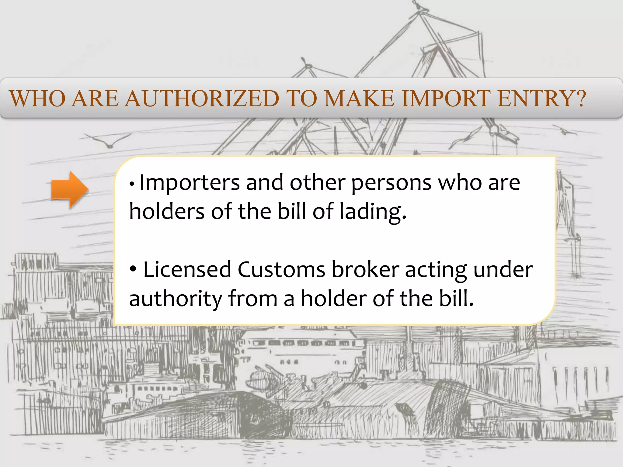 WHO ARE AUTHORIZED TO MAKE IMPORT ENTRY?
• Importers and other persons who are
holders of the bill of lading.
• Licensed Customs broker acting under
authority from a holder of the bill.
 