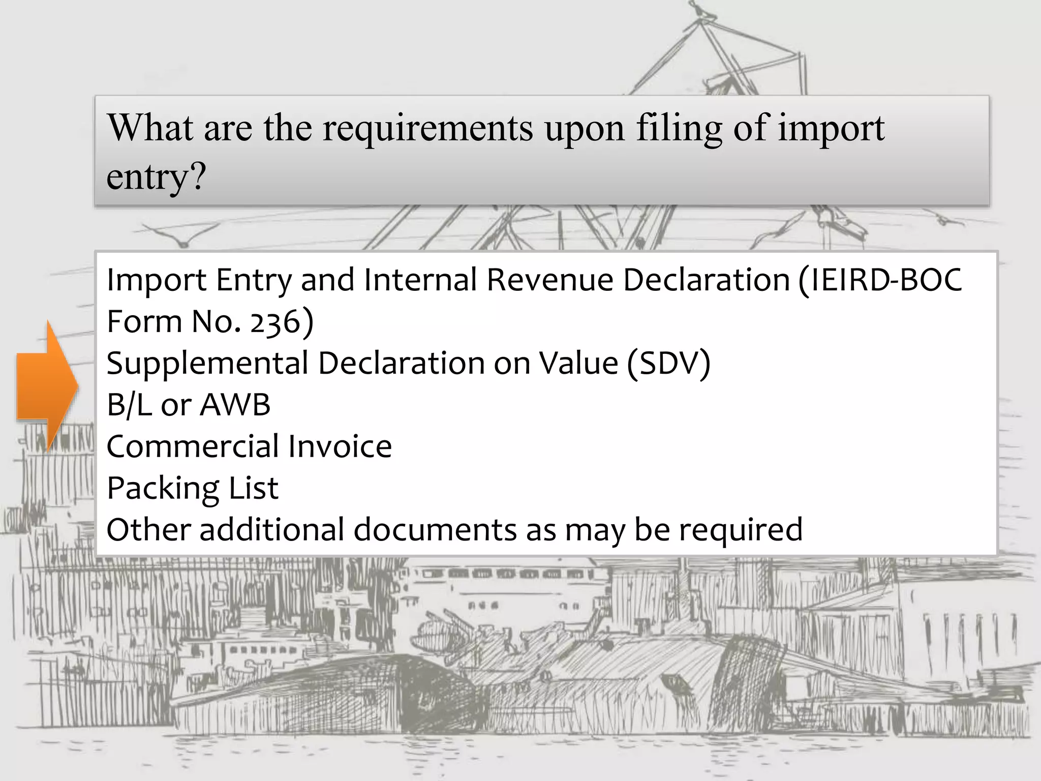What are the requirements upon filing of import
entry?
Import Entry and Internal Revenue Declaration (IEIRD-BOC
Form No. 236)
Supplemental Declaration on Value (SDV)
B/L or AWB
Commercial Invoice
Packing List
Other additional documents as may be required
 