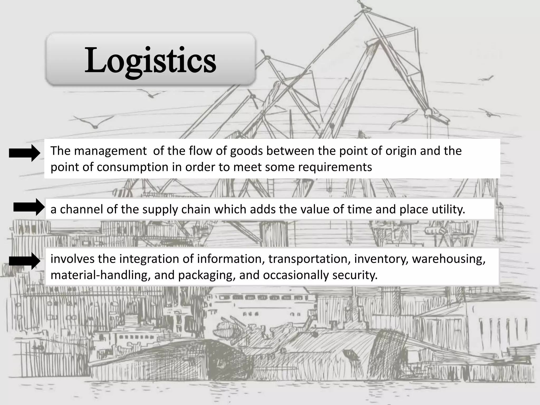 a channel of the supply chain which adds the value of time and place utility.
involves the integration of information, transportation, inventory, warehousing,
material-handling, and packaging, and occasionally security.
The management of the flow of goods between the point of origin and the
point of consumption in order to meet some requirements
 
