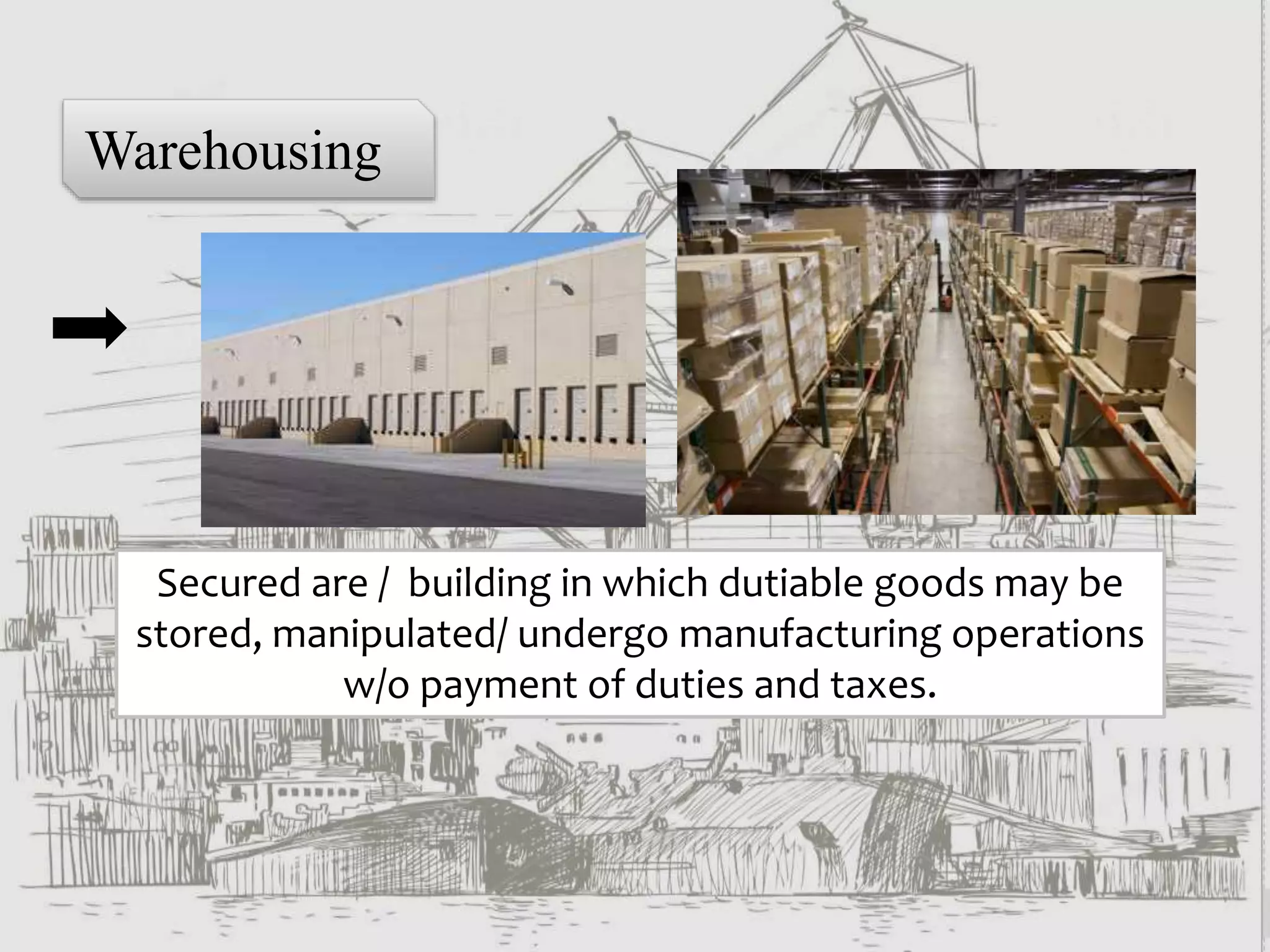 Warehousing
Secured are / building in which dutiable goods may be
stored, manipulated/ undergo manufacturing operations
w/o payment of duties and taxes.
 