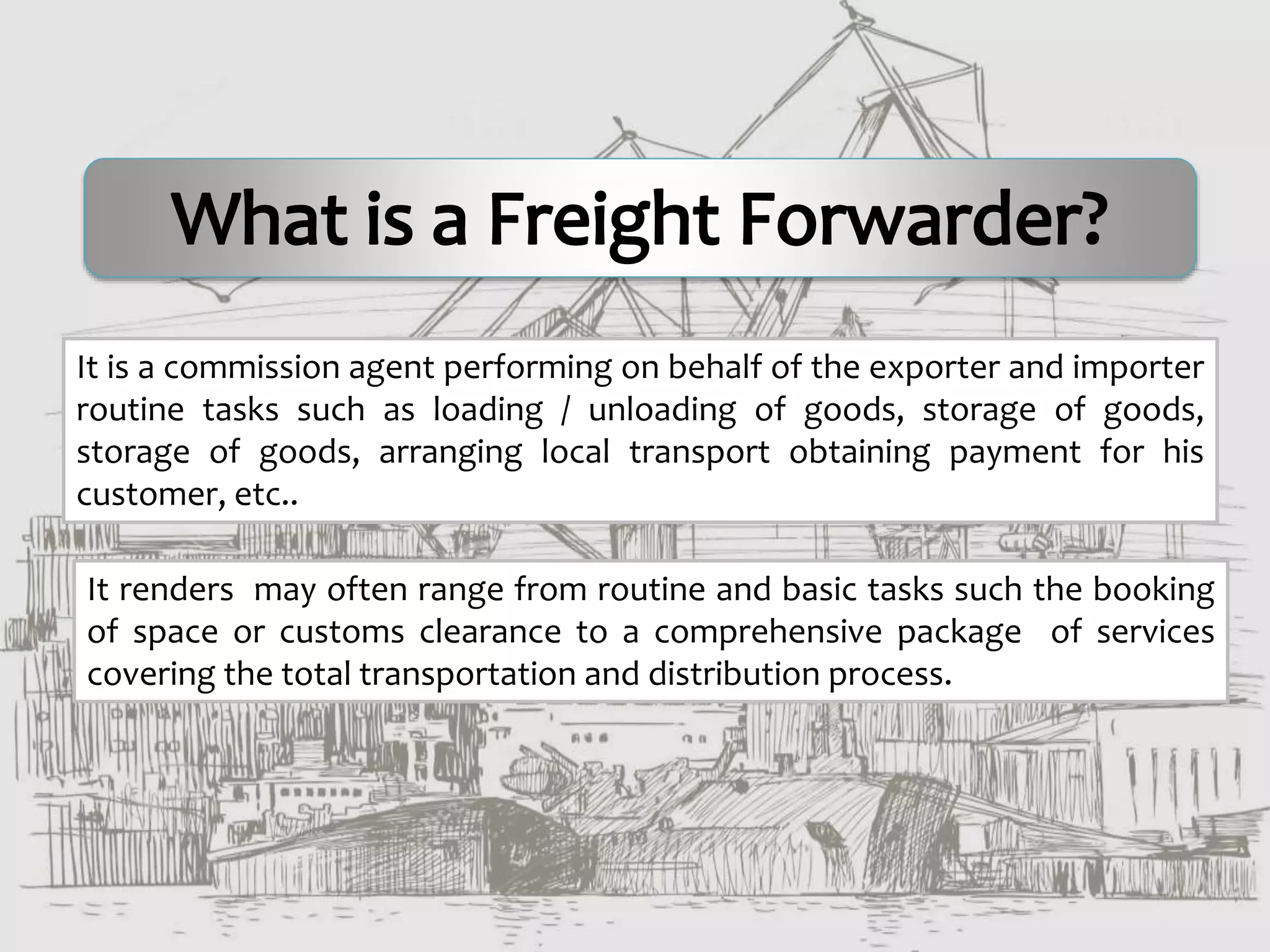 It is a commission agent performing on behalf of the exporter and importer
routine tasks such as loading / unloading of goods, storage of goods,
storage of goods, arranging local transport obtaining payment for his
customer, etc..
It renders may often range from routine and basic tasks such the booking
of space or customs clearance to a comprehensive package of services
covering the total transportation and distribution process.
 