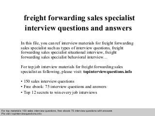 Interview questions and answers – free download/ pdf and ppt file
freight forwarding sales specialist
interview questions and answers
In this file, you can ref interview materials for freight forwarding
sales specialist such as types of interview questions, freight
forwarding sales specialist situational interview, freight
forwarding sales specialist behavioral interview…
For top job interview materials for freight forwarding sales
specialist as following, please visit: topinterviewquestions.info
• 150 sales interview questions
• Free ebook: 75 interview questions and answers
• Top 12 secrets to win every job interviews
For top materials: 150 sales interview questions, free ebook: 75 interview questions with answers
Pls visit: topinterviewquesitons.info
 