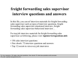 Interview questions and answers – free download/ pdf and ppt file
freight forwarding sales supervisor
interview questions and answers
In this file, you can ref interview materials for freight forwarding
sales supervisor such as types of interview questions, freight
forwarding sales supervisor situational interview, freight
forwarding sales supervisor behavioral interview…
For top job interview materials for freight forwarding sales
supervisor as following, please visit: topinterviewquestions.info
• 150 sales interview questions
• Free ebook: 75 interview questions and answers
• Top 12 secrets to win every job interviews
For top materials: 150 sales interview questions, free ebook: 75 interview questions with answers
Pls visit: topinterviewquesitons.info
 