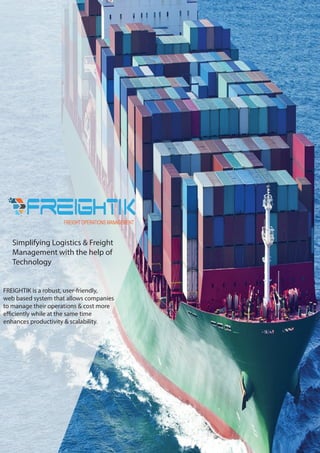 FREIGHT OPERATIONS MANAGEMENT
Simplifying Logistics & Freight
Management with the help of
Technology
FREIGHTIK is a robust, user-friendly,
web based system that allows companies
to manage their operations & cost more
efficiently while at the same time
enhances productivity & scalability.
 