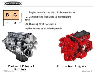 1. Engine manufacture with displacement size
 B       G            2. Vehicle brake type used to manufacture
                    truck
  7       8         •Air Brakes ( Most Common )
                    •Hydraulic and or air over hydraulic




       D e t r o it D ie s e l                     C u m m in s E n g in e
TOS Training Dept
                  E n g in e                                          Daimler Trucks 9
 