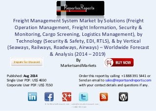 Freight Management System Market by Solutions (Freight
Operation Management, Freight Information, Security &
Monitoring, Cargo Screening, Logistics Management), by
Technology (Security & Safety, EDI, RTLS), & by Vertical
(Seaways, Railways, Roadways, Airways) – Worldwide Forecast
& Analysis (2014 – 2019)
By
MarketsandMarkets
© RnRMarketResearch.com ; sales@rnrmarketresearch.com ;
+1 888 391 5441
Published: Aug 2014
Single User PDF: US$ 4650
Corporate User PDF: US$ 7150
Order this report by calling +1 888 391 5441 or
Send an email to sales@reportsandreports.com
with your contact details and questions if any.
 