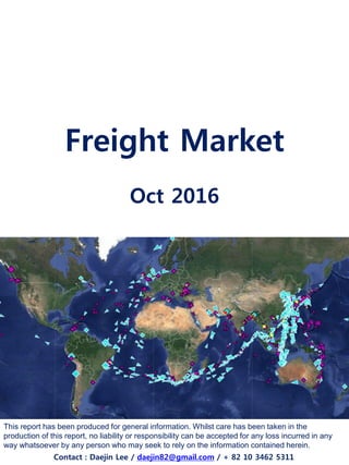 Freight Market
Oct 2016
This report has been produced for general information. Whilst care has been taken in the
production of this report, no liability or responsibility can be accepted for any loss incurred in any
way whatsoever by any person who may seek to rely on the information contained herein.
Contact : Daejin Lee / daejin82@gmail.com / + 82 10 3462 5311
 