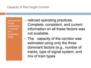 Capacity of Rail freight Corridor
National Rail
Freight
Infrastructur
e Capacity
and
Investment
Study
 railroad operating practices.
Complete, consistent, and current
information on all these factors was
not available.
 The capacity of the corridor was
estimated using only the three
dominant factors (e.g., number of
tracks, type of signal system, and
mix of train types
 
