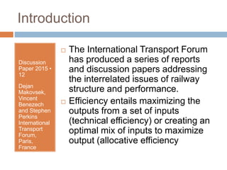 Introduction
Discussion
Paper 2015 •
12
Dejan
Makovsek,
Vincent
Benezech
and Stephen
Perkins
International
Transport
Forum,
Paris,
France
 The International Transport Forum
has produced a series of reports
and discussion papers addressing
the interrelated issues of railway
structure and performance.
 Efficiency entails maximizing the
outputs from a set of inputs
(technical efficiency) or creating an
optimal mix of inputs to maximize
output (allocative efficiency
 