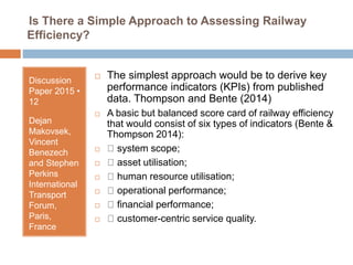 Is There a Simple Approach to Assessing Railway
Efficiency?
Discussion
Paper 2015 •
12
Dejan
Makovsek,
Vincent
Benezech
and Stephen
Perkins
International
Transport
Forum,
Paris,
France
 The simplest approach would be to derive key
performance indicators (KPIs) from published
data. Thompson and Bente (2014)
 A basic but balanced score card of railway efficiency
that would consist of six types of indicators (Bente &
Thompson 2014):
 system scope;
 asset utilisation;
 human resource utilisation;
 operational performance;
 financial performance;
 customer-centric service quality.
 