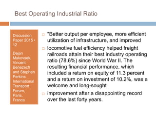 Best Operating Industrial Ratio
Discussion
Paper 2015 •
12
Dejan
Makovsek,
Vincent
Benezech
and Stephen
Perkins
International
Transport
Forum,
Paris,
France
 "Better output per employee, more efficient
utilization of infrastructure, and improved
 locomotive fuel efficiency helped freight
railroads attain their best industry operating
ratio (78.6%) since World War II. The
resulting financial performance, which
included a return on equity of 11.3 percent
and a return on investment of 10.2%, was a
welcome and long-sought
 improvement after a disappointing record
over the last forty years.
 