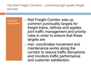 The Rail Freight Corridors – promoting high quality freight
services
European
Commission
 Rail Freight Corridor sets up
common punctuality targets for
freight trains, defines and applies
joint traffic management and priority
rules in order to ensure that these
targets are
 met, coordinates movement and
maintenance works along the
corridor to reduce traffic disruptions
and monitors traffic performance
and customer satisfaction.
 