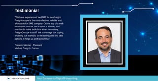 Testimonial
“We have experienced few RMS for sea freight.
Freightoscope is the most effective, reliable and
affordable for SME company. On the top of a well-
developed product, the support is friendly and
reactive to make evolutions when necessary.
FreightOscope is an IT tool to manage our buying,
enabling our teams to do the selling and find best
options. It helps us and saves time.”
Frederic Mercier - President
Mathez Freight - France
Your Gateway to Digital Forwarding.
 