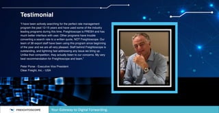 Testimonial
“I have been actively searching for the perfect rate management
program the past 12-15 years and have used some of the industry
leading programs during this time. Freightoscope is FRESH and has
much better interface with user. Other programs have trouble
converting a search rate to a written quote, NOT Freightoscope. Our
team of 38 export staff have been using this program since beginning
of the year and we are all very pleased. Staff behind Freightoscope is
outstanding, and lightning fast addressing any issue we bring up.
Unlike their competition, they actually listen to our concerns. My very
best recommendation for Freightoscope and team.”
Peter Porse - Executive Vice President
Clear Freight, Inc. - USA
Your Gateway to Digital Forwarding.
 