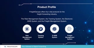 Product Profile
FreightOscope offers four vital products for the
freight forwarding industry.
The Rate Management System, the Tracking System, the Electronic-
AWB System, and the Freight Management System.
Rate
Management
System
Tracking
System
E-AWB
System
Freight
Management
System
Your Gateway to Digital Forwarding.
 