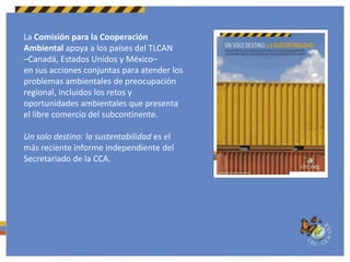 La Comisión para la Cooperación Ambiental apoya a los países del TLCAN–Canadá, Estados Unidos y México– en sus acciones conjuntas para atender los problemas ambientales de preocupación regional, incluidos los retos y oportunidades ambientales que presenta el libre comercio del subcontinente.Un solo destino: la sustentabilidad es el más reciente informe independiente del Secretariado de la CCA.