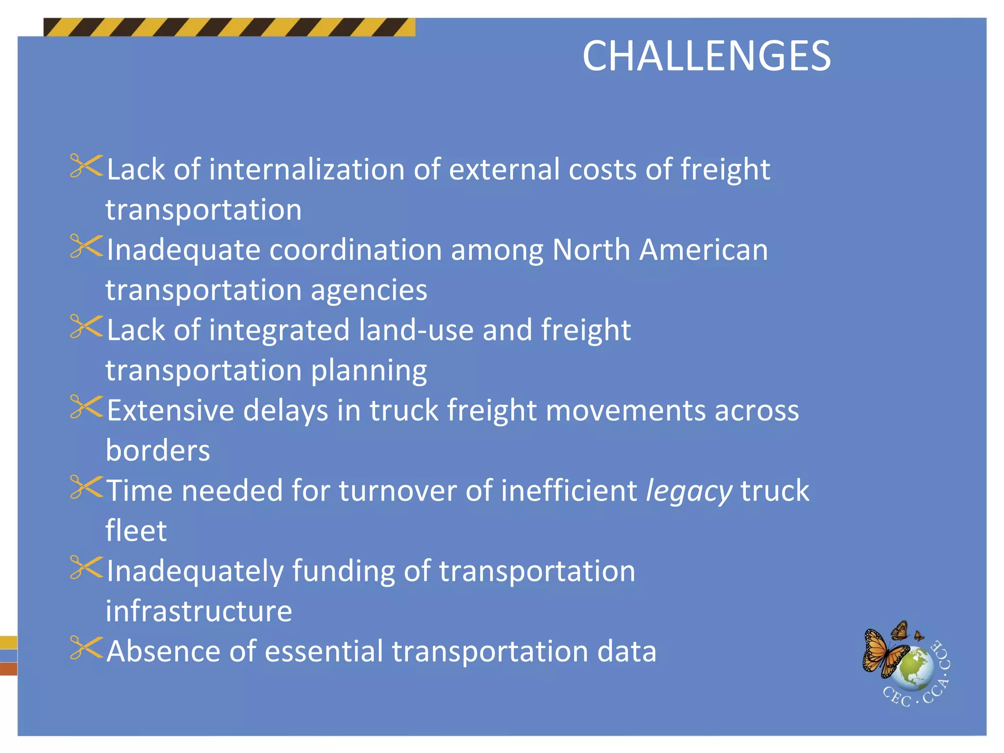 Lack of internalization of external costs of freight transportation Inadequate coordination among North American transportation agencies  Lack of integrated land-use and freight transportation planning  Extensive delays in truck freight movements across borders Time needed for turnover of inefficient  legacy  truck fleet Inadequately funding of transportation infrastructure Absence of essential transportation data CHALLENGES 