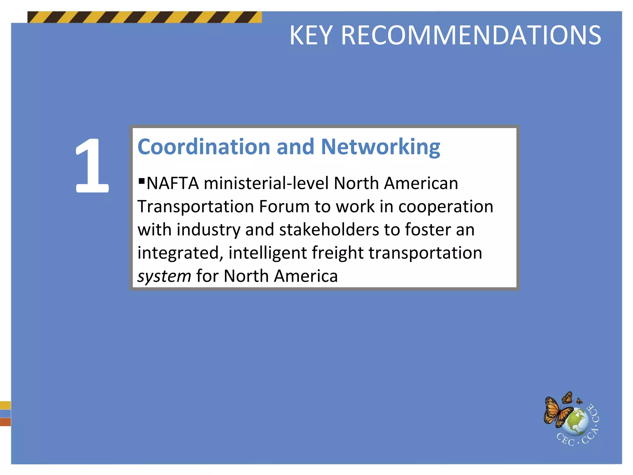 Coordination and Networking NAFTA ministerial-level North American Transportation Forum to work in cooperation with industry and stakeholders to foster an integrated, intelligent freight transportation  system  for North America 1 KEY RECOMMENDATIONS 