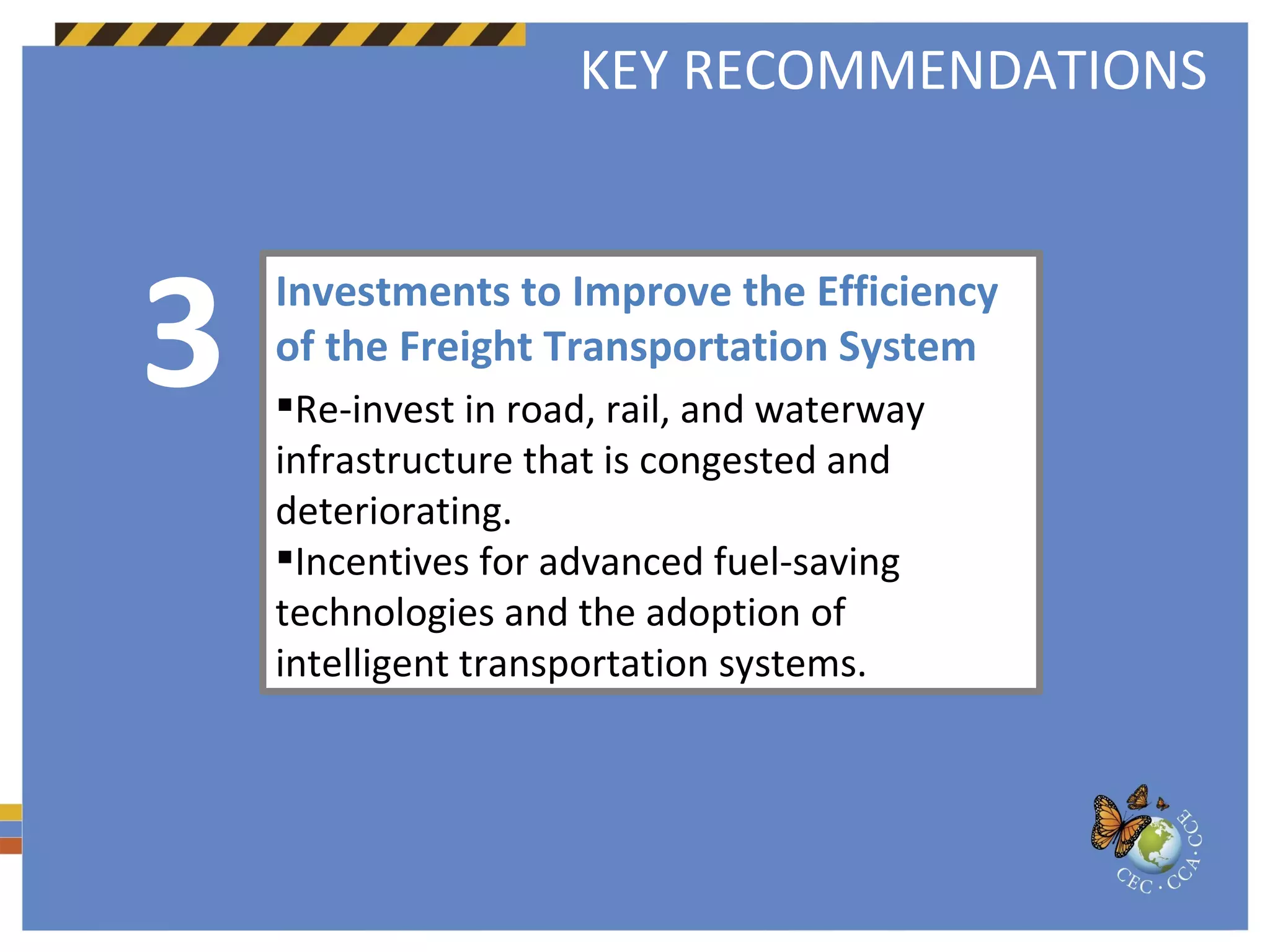 Investments to Improve the Efficiency of the Freight Transportation System  Re-invest in road, rail, and waterway infrastructure that is congested and deteriorating.  Incentives for advanced fuel-saving technologies and the adoption of intelligent transportation systems.  3 KEY RECOMMENDATIONS 