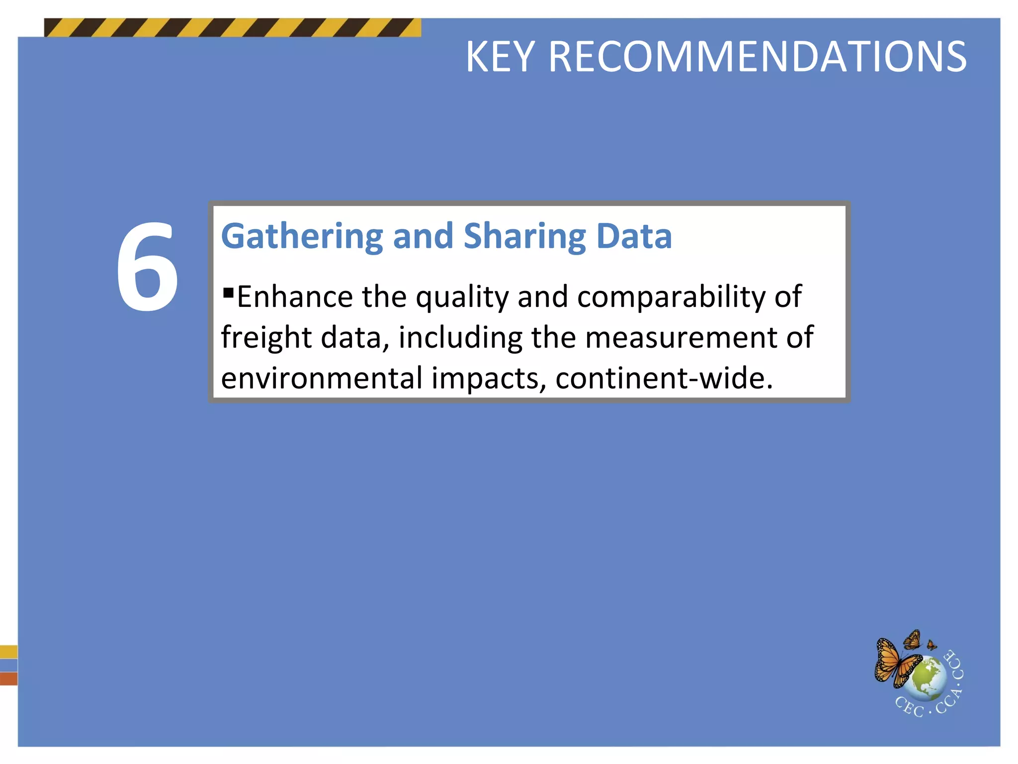 Gathering and Sharing Data  Enhance the quality and comparability of freight data, including the measurement of environmental impacts, continent-wide.   6 KEY RECOMMENDATIONS 