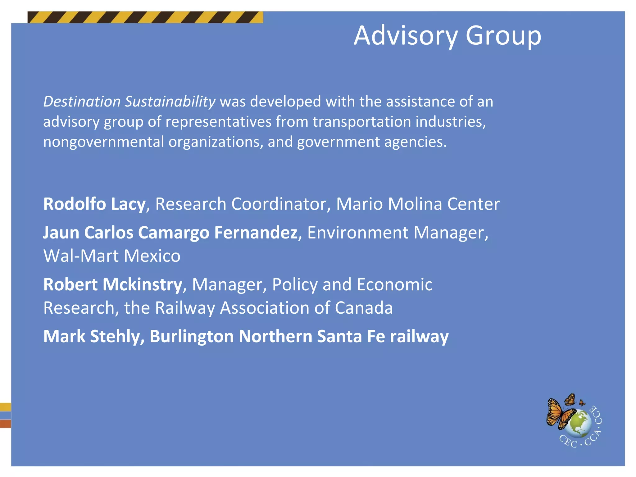 Advisory Group Destination Sustainability  was developed with the assistance of an advisory group of representatives from transportation industries, nongovernmental organizations, and government agencies. Rodolfo Lacy , Research Coordinator, Mario Molina Center Jaun Carlos Camargo Fernandez , Environment Manager, Wal-Mart Mexico Robert Mckinstry , Manager, Policy and Economic Research, the Railway Association of Canada Mark Stehly, Burlington Northern Santa Fe railway 
