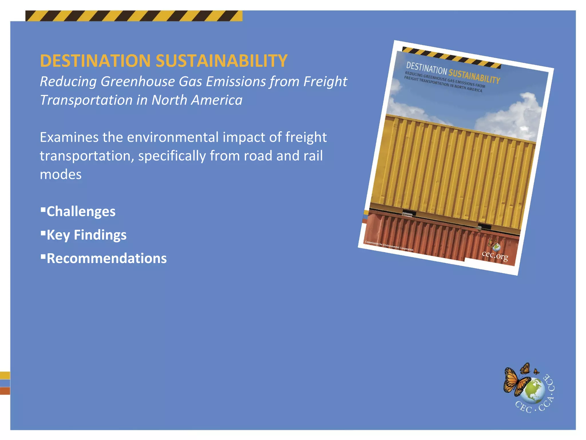 DESTINATION SUSTAINABILITY Reducing Greenhouse Gas Emissions from Freight Transportation in North America Examines the environmental impact of freight transportation, specifically from road and rail modes Challenges Key Findings Recommendations 