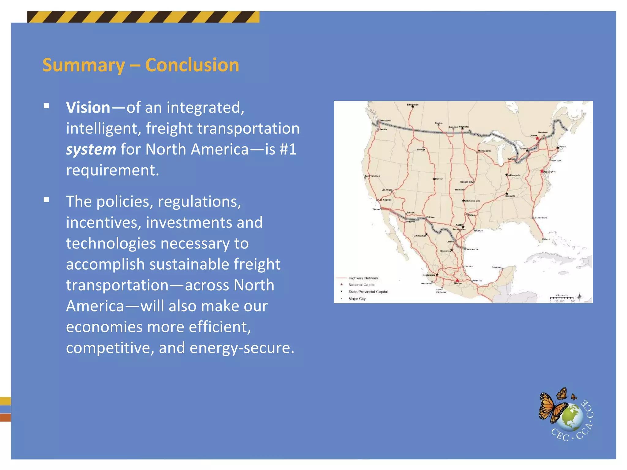 Summary – Conclusion Vision —of an integrated, intelligent, freight transportation  system  for North America—is #1  requirement. The policies, regulations, incentives, investments and technologies necessary to accomplish sustainable freight transportation—across North America—will also make our economies more efficient, competitive, and energy-secure. 
