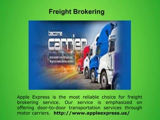 Freight Brokering
Apple Express is the most reliable choice for freight
brokering service. Our service is emphasized on
offering door-to-door transportation services through
motor carriers. http://www.appleexpress.us/
 