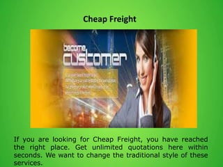 Cheap Freight
If you are looking for Cheap Freight, you have reached
the right place. Get unlimited quotations here within
seconds. We want to change the traditional style of these
services.
 