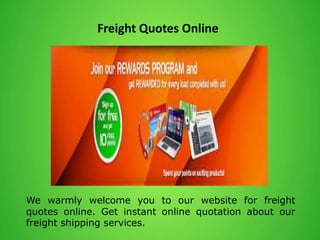 Freight Quotes Online
We warmly welcome you to our website for freight
quotes online. Get instant online quotation about our
freight shipping services.
 